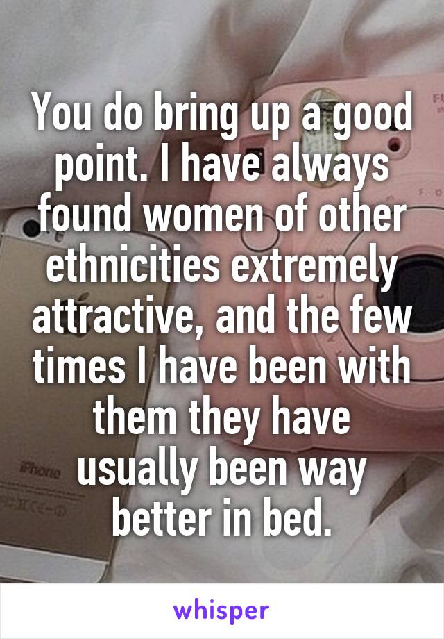 You do bring up a good point. I have always found women of other ethnicities extremely attractive, and the few times I have been with them they have usually been way better in bed.