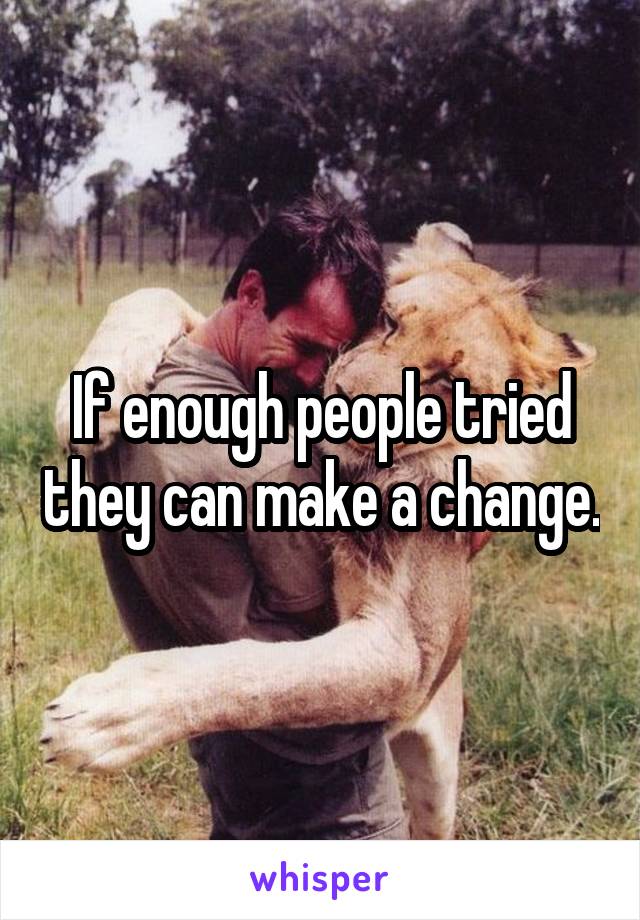 If enough people tried they can make a change.