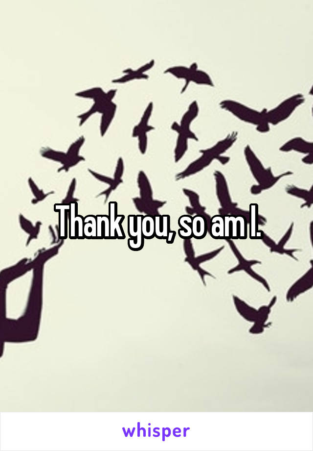 Thank you, so am I.