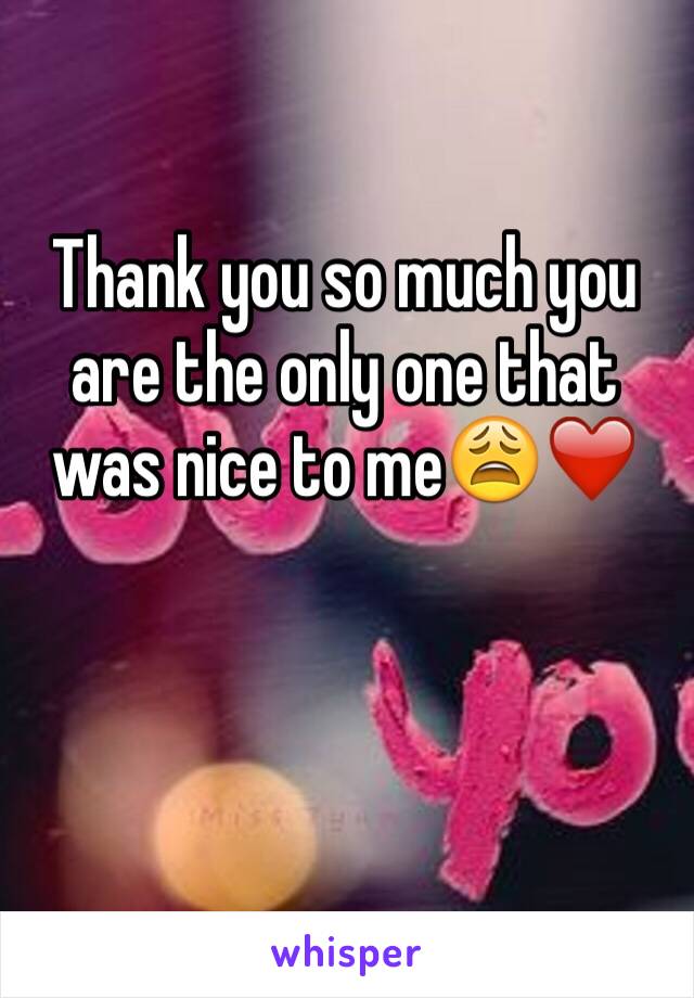 Thank you so much you are the only one that was nice to me😩❤️