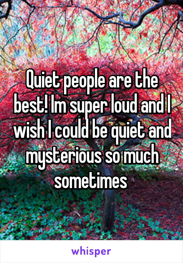 Quiet people are the best! Im super loud and I wish I could be quiet and mysterious so much sometimes 