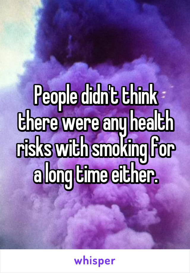 People didn't think there were any health risks with smoking for a long time either.