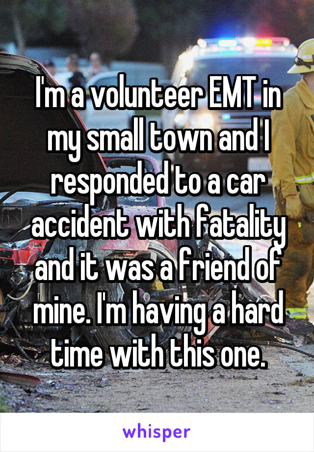 I'm a volunteer EMT in my small town and I responded to a car accident with fatality and it was a friend of mine. I'm having a hard time with this one.