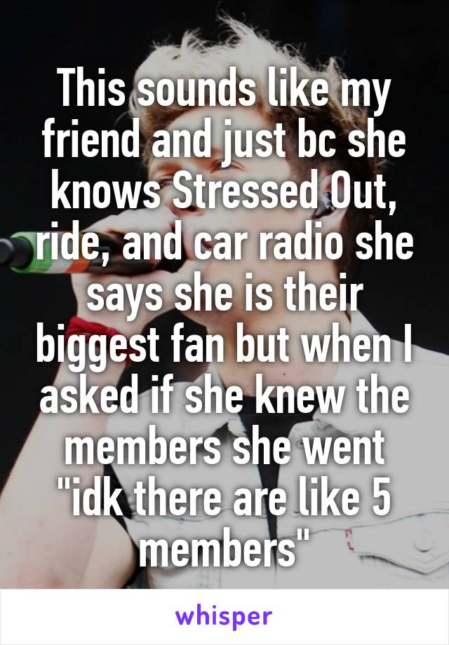 This sounds like my friend and just bc she knows Stressed Out, ride, and car radio she says she is their biggest fan but when I asked if she knew the members she went "idk there are like 5 members"