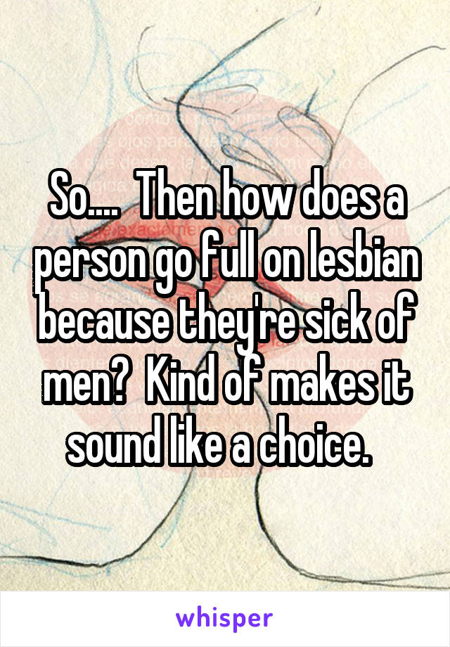 So....  Then how does a person go full on lesbian because they're sick of men?  Kind of makes it sound like a choice.  