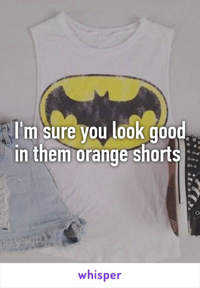 I'm sure you look good in them orange shorts 