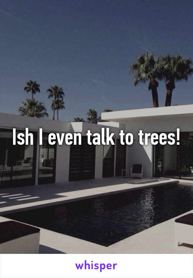 Ish I even talk to trees!