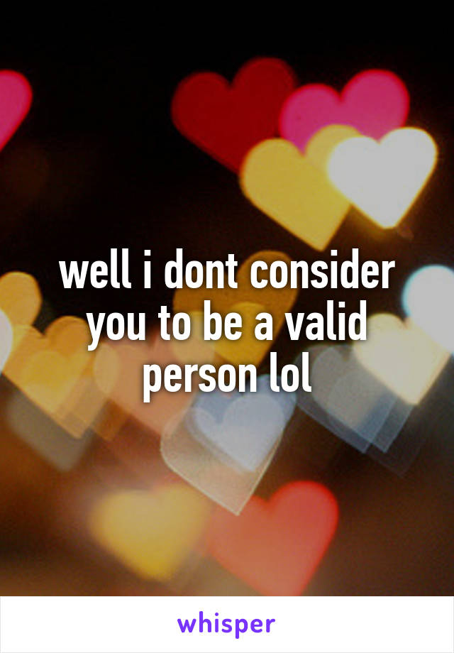 well i dont consider you to be a valid person lol