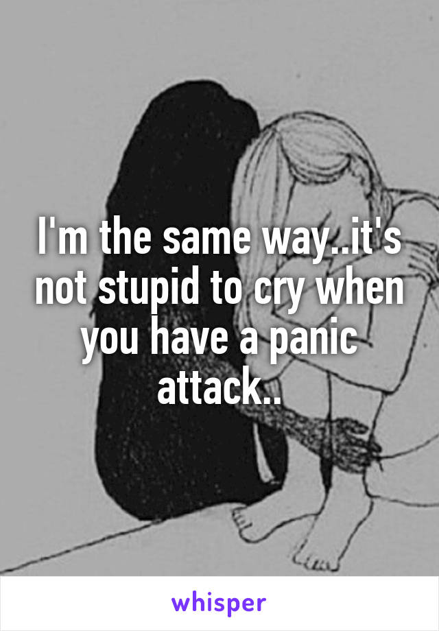 I'm the same way..it's not stupid to cry when you have a panic attack..
