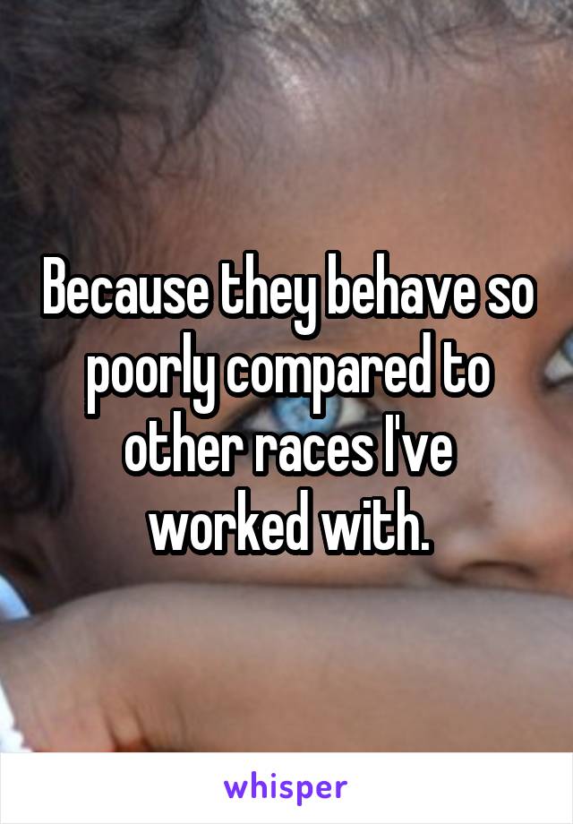 Because they behave so poorly compared to other races I've worked with.