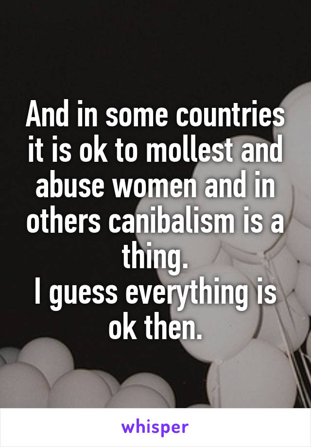 And in some countries it is ok to mollest and abuse women and in others canibalism is a thing.
I guess everything is ok then.