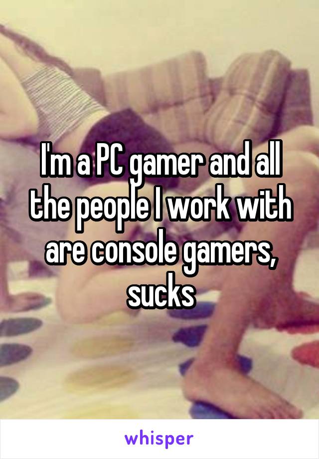 I'm a PC gamer and all the people I work with are console gamers, sucks