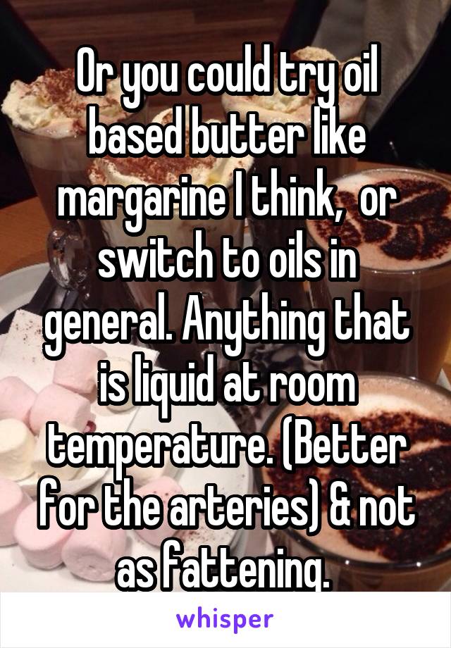 Or you could try oil based butter like margarine I think,  or switch to oils in general. Anything that is liquid at room temperature. (Better for the arteries) & not as fattening. 