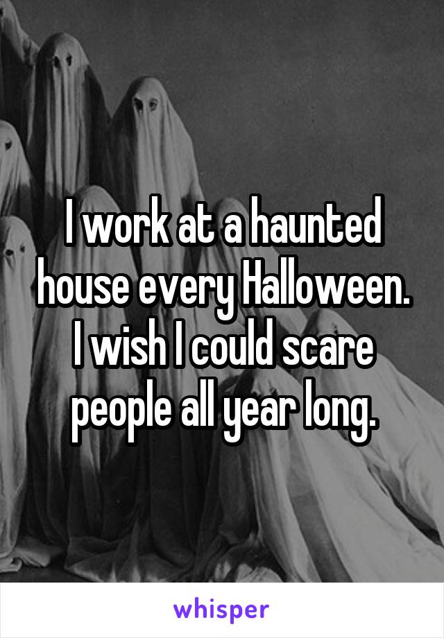 I work at a haunted house every Halloween. I wish I could scare people all year long.