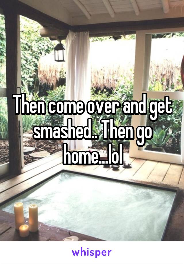 Then come over and get smashed.. Then go home...lol