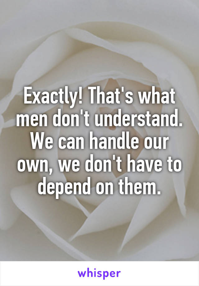 Exactly! That's what men don't understand. We can handle our own, we don't have to depend on them.