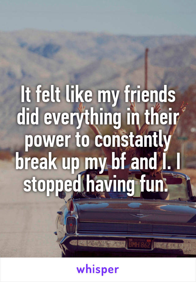 It felt like my friends did everything in their power to constantly break up my bf and I. I stopped having fun. 