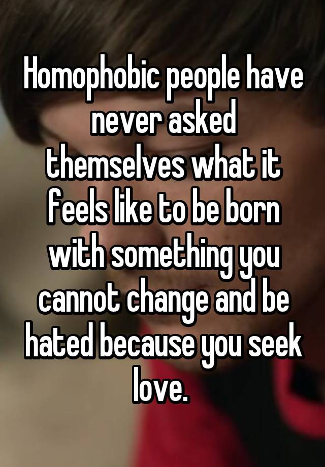 Homophobic people have never asked themselves what it feels like to be born with something you cannot change and be hated because you seek love.