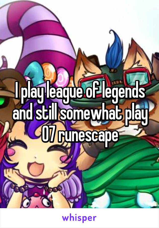 I play league of legends and still somewhat play 07 runescape