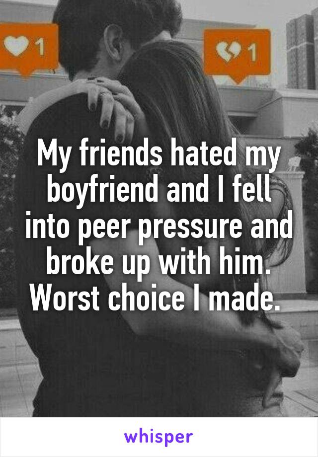 My friends hated my boyfriend and I fell into peer pressure and broke up with him. Worst choice I made. 