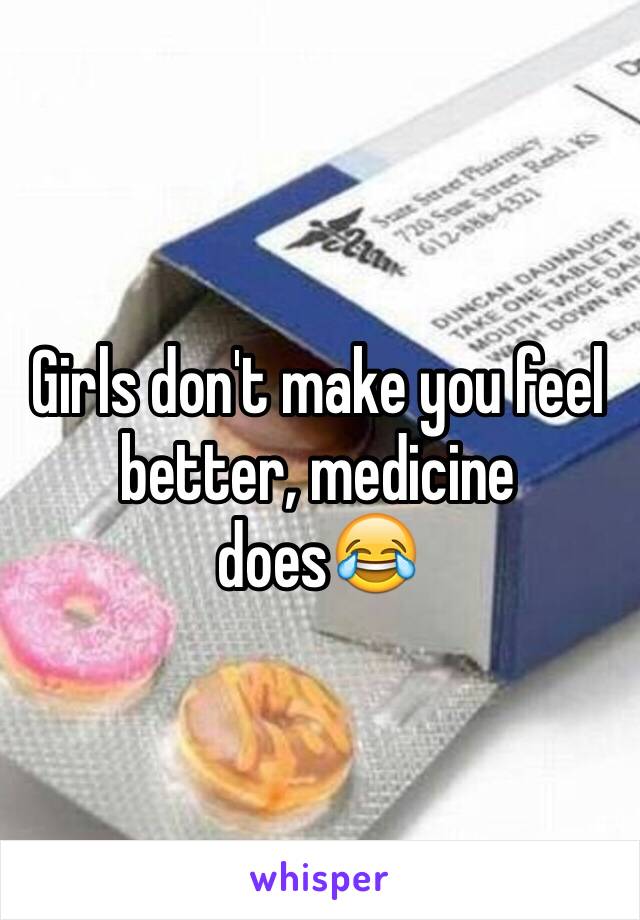 Girls don't make you feel better, medicine does😂