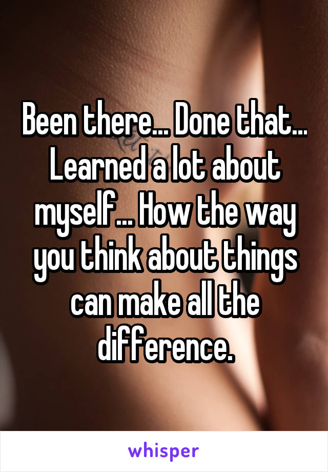 Been there... Done that... Learned a lot about myself... How the way you think about things can make all the difference.