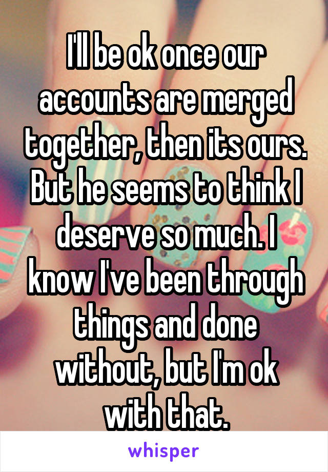 I'll be ok once our accounts are merged together, then its ours. But he seems to think I deserve so much. I know I've been through things and done without, but I'm ok with that.