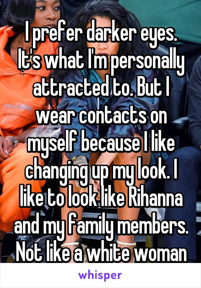 I prefer darker eyes. It's what I'm personally attracted to. But I wear contacts on myself because I like changing up my look. I like to look like Rihanna and my family members. Not like a white woman