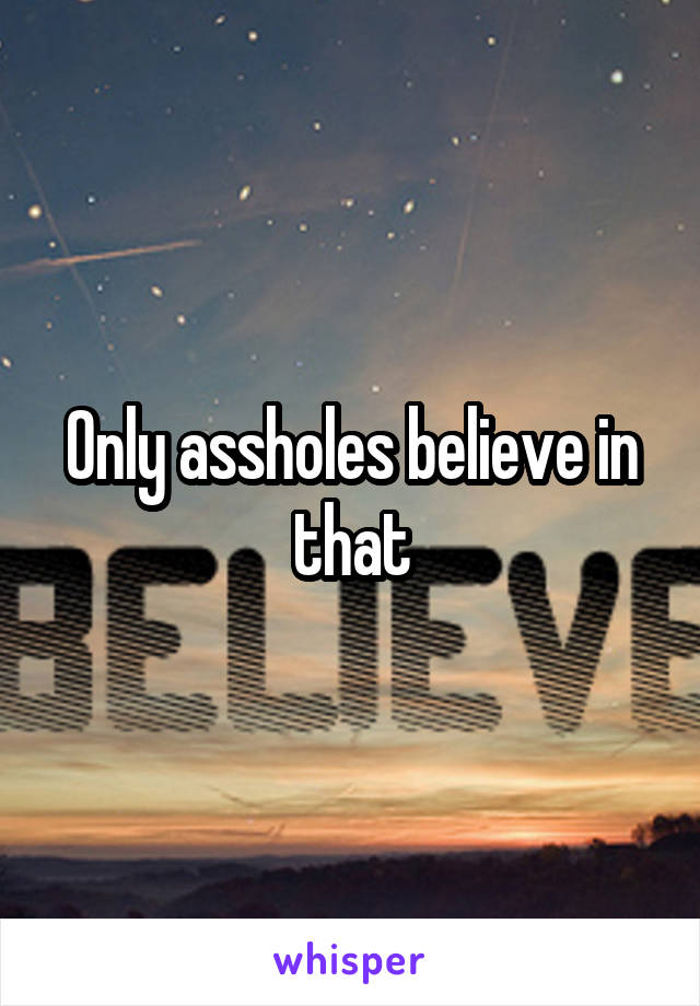 Only assholes believe in that