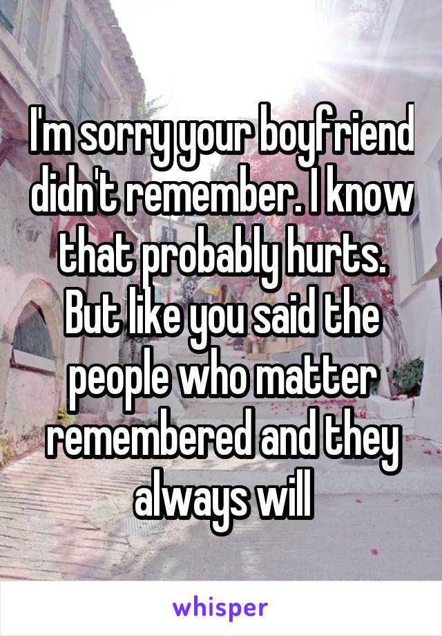 I'm sorry your boyfriend didn't remember. I know that probably hurts. But like you said the people who matter remembered and they always will