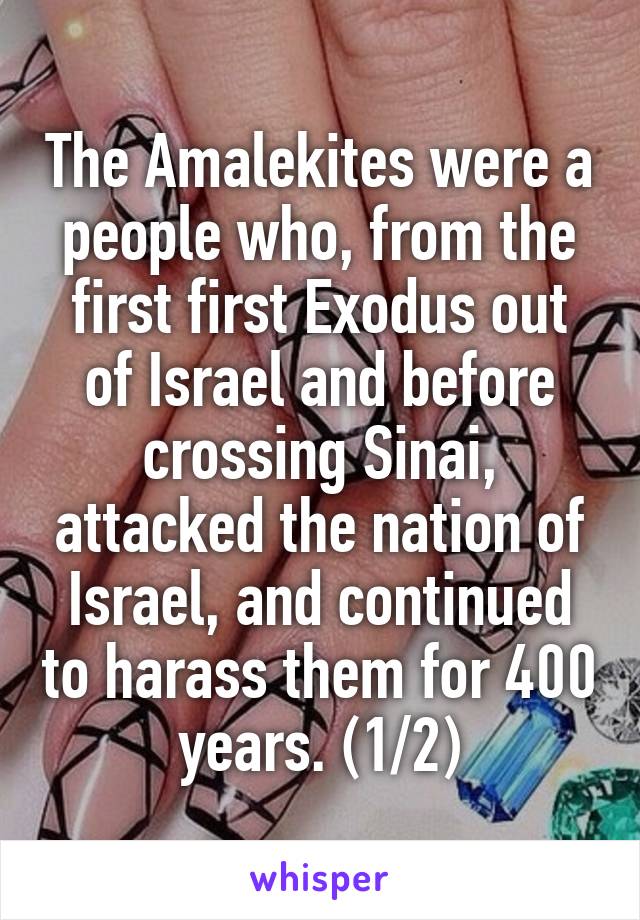 The Amalekites were a people who, from the first first Exodus out of Israel and before crossing Sinai, attacked the nation of Israel, and continued to harass them for 400 years. (1/2)