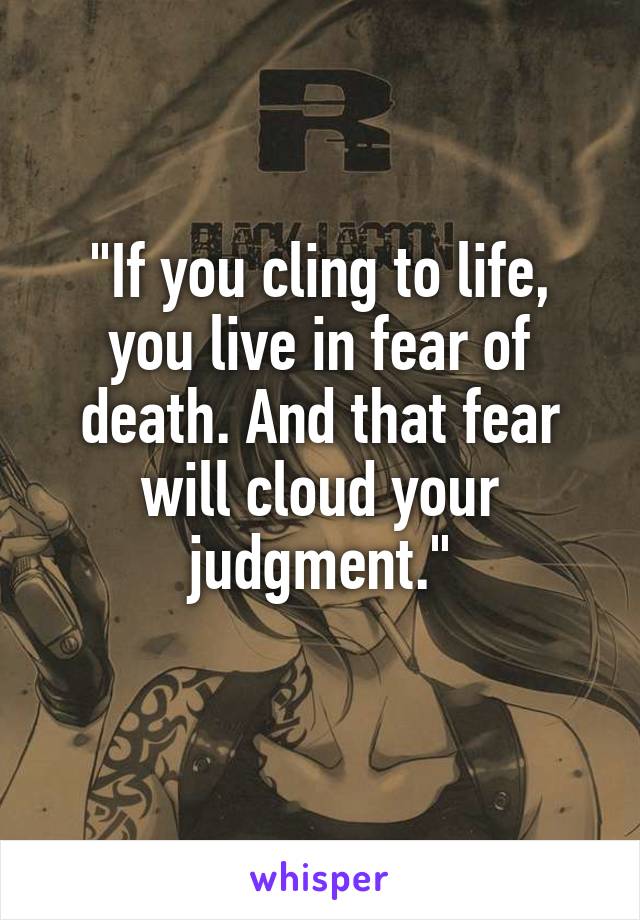 "If you cling to life, you live in fear of death. And that fear will cloud your judgment."
