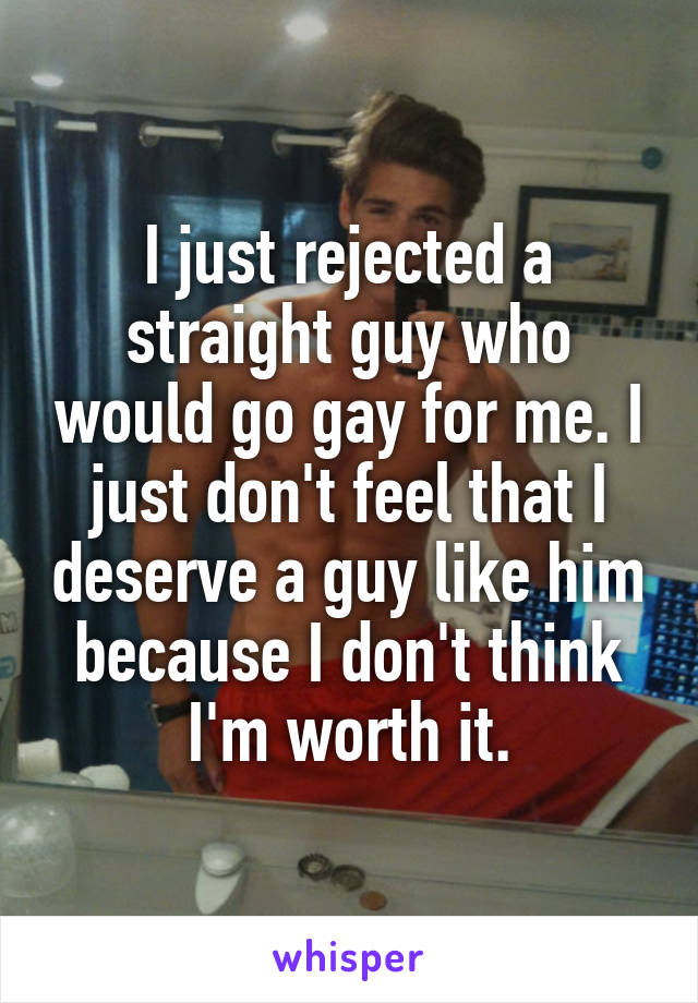 I just rejected a straight guy who would go gay for me. I just don't feel that I deserve a guy like him because I don't think I'm worth it.