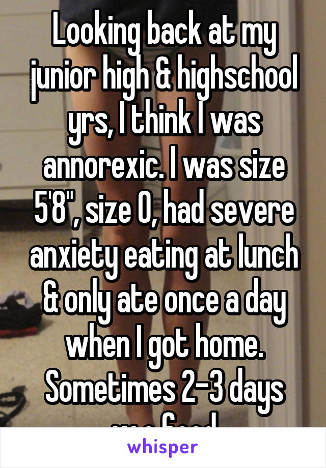 Looking back at my junior high & highschool yrs, I think I was annorexic. I was size 5'8", size 0, had severe anxiety eating at lunch & only ate once a day when I got home. Sometimes 2-3 days w.o food
