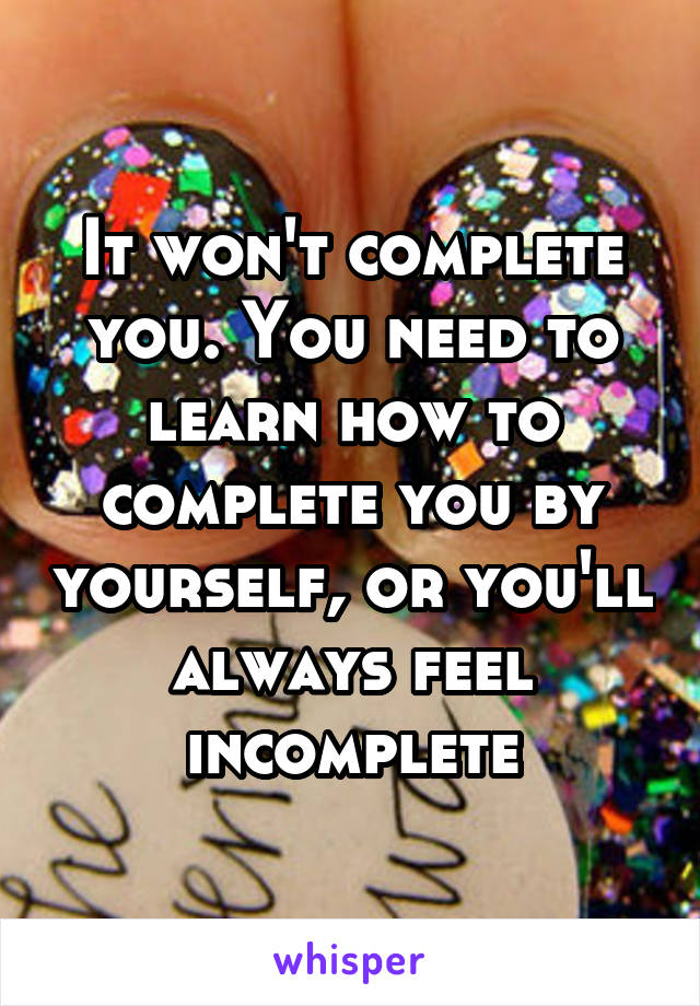 It won't complete you. You need to learn how to complete you by yourself, or you'll always feel incomplete