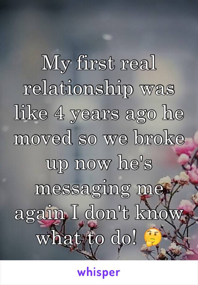 My first real relationship was like 4 years ago he moved so we broke up now he's messaging me again I don't know what to do! 🤔