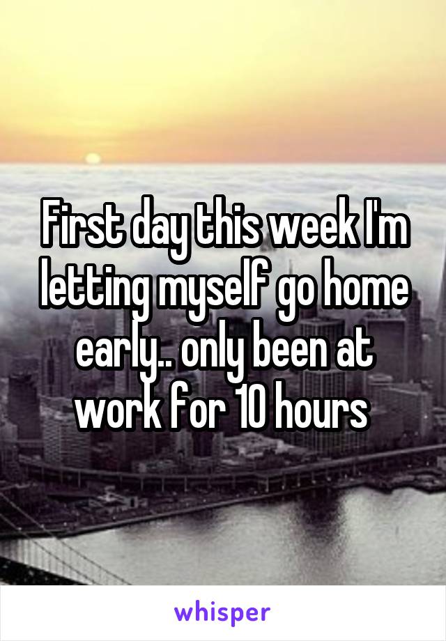 First day this week I'm letting myself go home early.. only been at work for 10 hours 