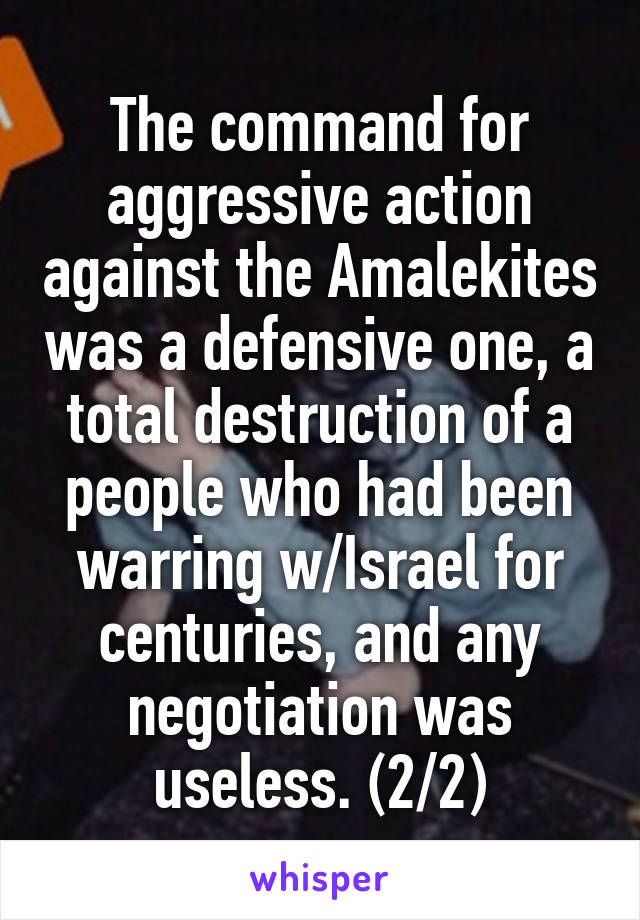 The command for aggressive action against the Amalekites was a defensive one, a total destruction of a people who had been warring w/Israel for centuries, and any negotiation was useless. (2/2)