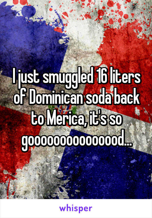 I just smuggled 16 liters of Dominican soda back to Merica, it's so gooooooooooooood...