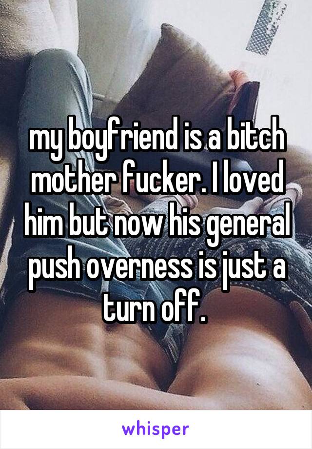 my boyfriend is a bitch mother fucker. I loved him but now his general push overness is just a turn off. 