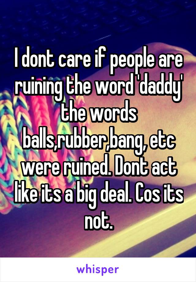 I dont care if people are ruining the word 'daddy' the words balls,rubber,bang, etc were ruined. Dont act like its a big deal. Cos its not.