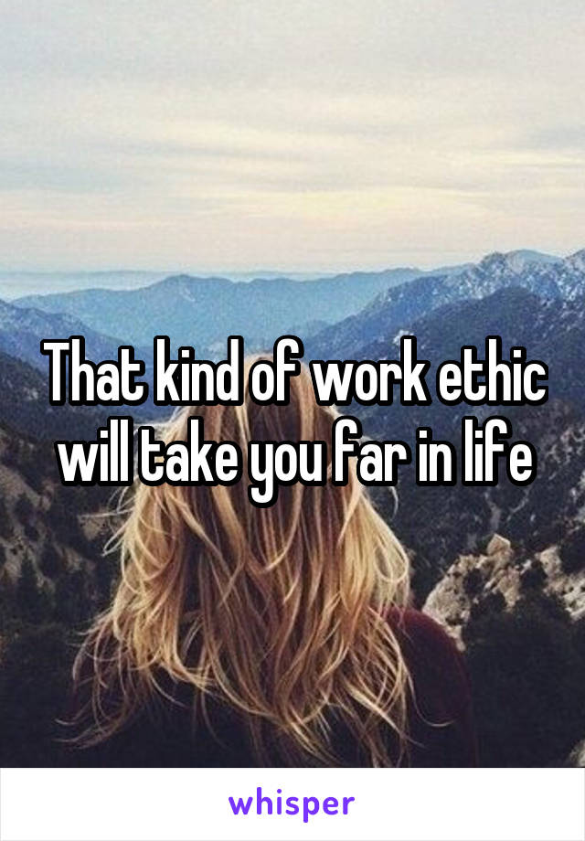 That kind of work ethic will take you far in life