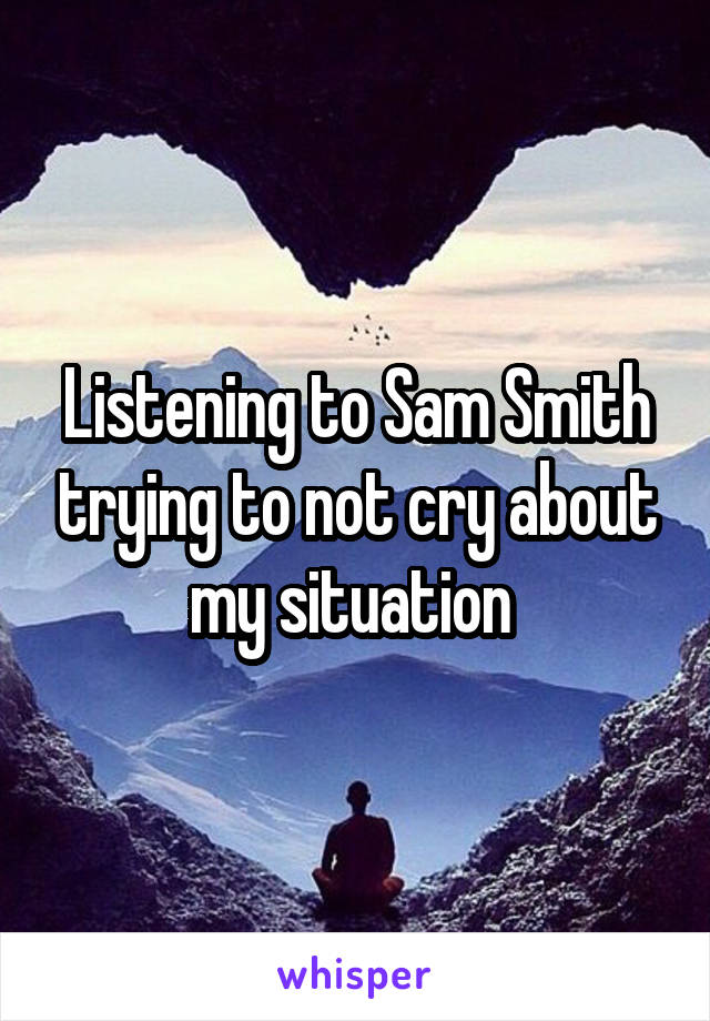 Listening to Sam Smith trying to not cry about my situation 