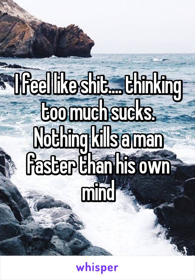 I feel like shit.... thinking too much sucks. Nothing kills a man faster than his own mind