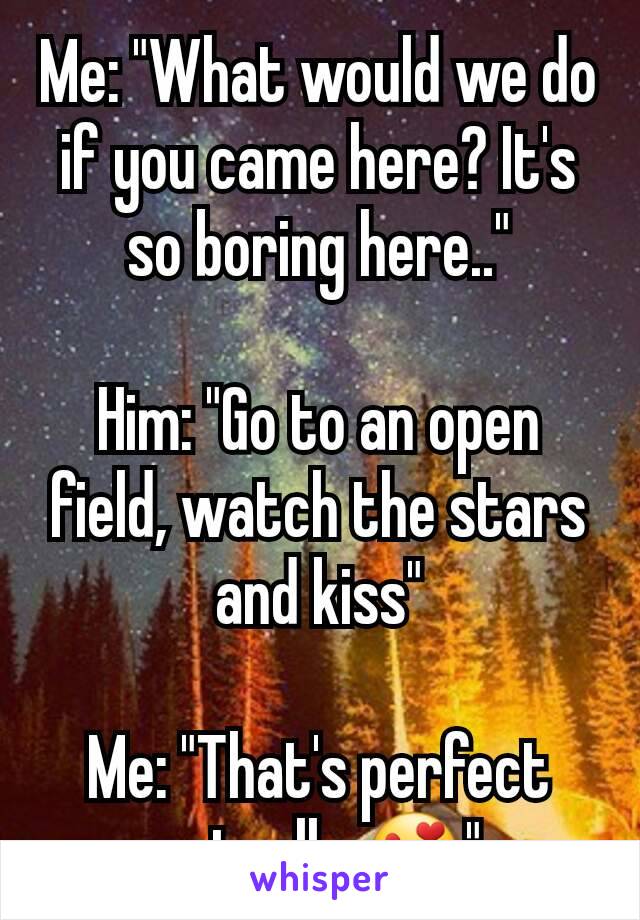 Me: "What would we do if you came here? It's so boring here.."

Him: "Go to an open field, watch the stars and kiss"

Me: "That's perfect actually 😍"