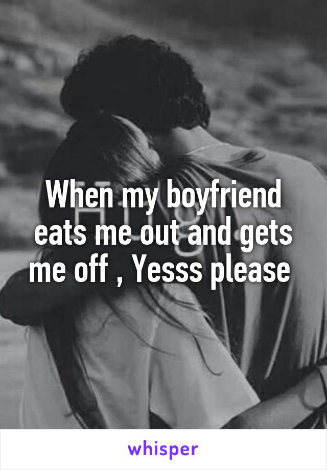 When my boyfriend eats me out and gets me off , Yesss please 
