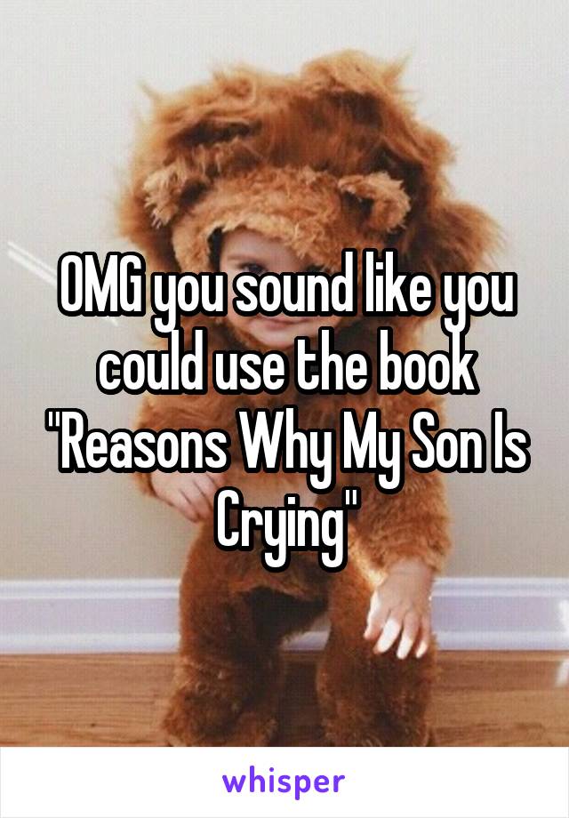 OMG you sound like you could use the book "Reasons Why My Son Is Crying"