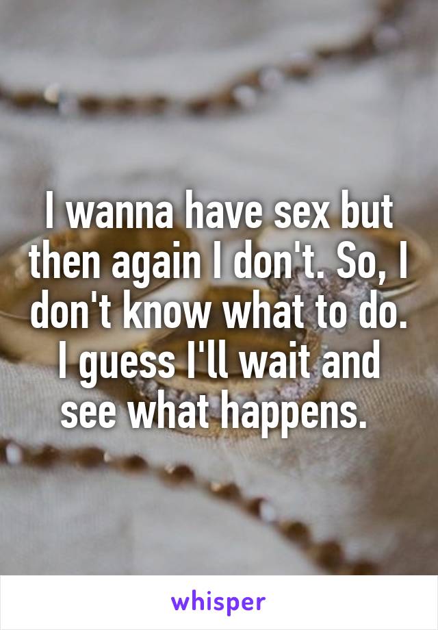 I wanna have sex but then again I don't. So, I don't know what to do. I guess I'll wait and see what happens. 