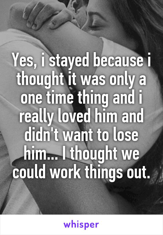 Yes, i stayed because i thought it was only a one time thing and i really loved him and didn't want to lose him... I thought we could work things out.