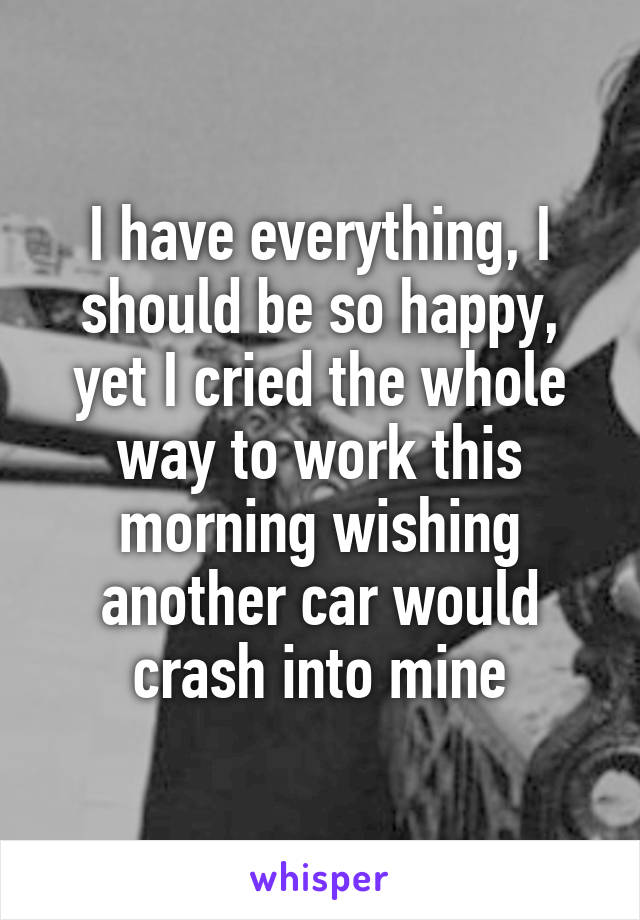 I have everything, I should be so happy, yet I cried the whole way to work this morning wishing another car would crash into mine